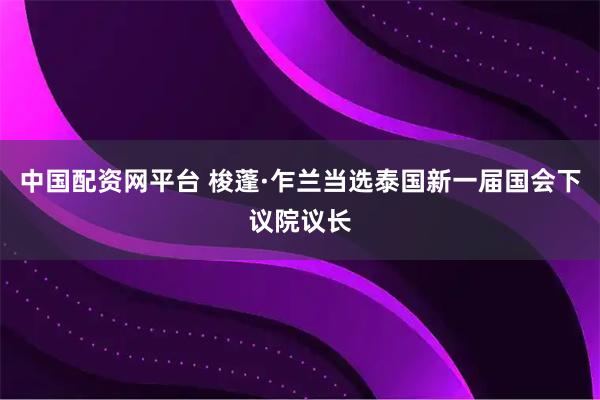 中国配资网平台 梭蓬·乍兰当选泰国新一届国会下议院议长