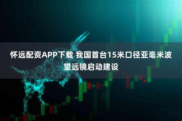 怀远配资APP下载 我国首台15米口径亚毫米波望远镜启动建设
