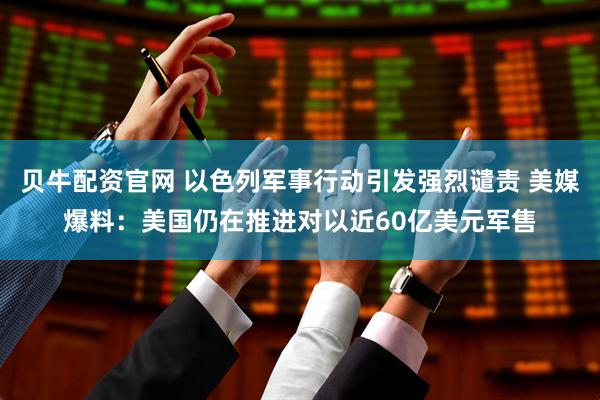 贝牛配资官网 以色列军事行动引发强烈谴责 美媒爆料：美国仍在推进对以近60亿美元军售
