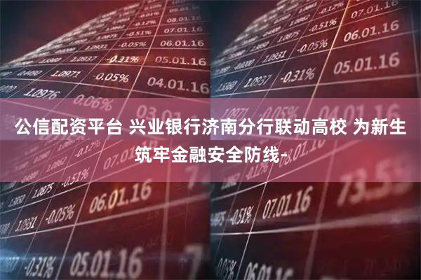 公信配资平台 兴业银行济南分行联动高校 为新生筑牢金融安全防线-