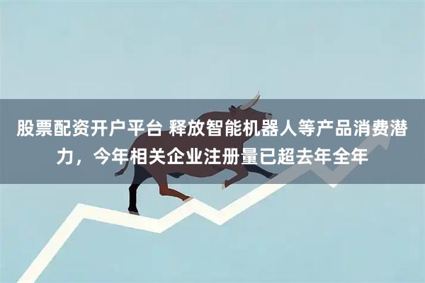 股票配资开户平台 释放智能机器人等产品消费潜力，今年相关企业注册量已超去年全年