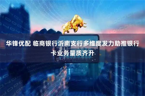 华锋优配 临商银行沂南支行多维度发力助推银行卡业务量质齐升