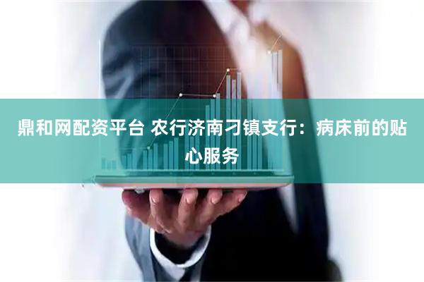 鼎和网配资平台 农行济南刁镇支行：病床前的贴心服务