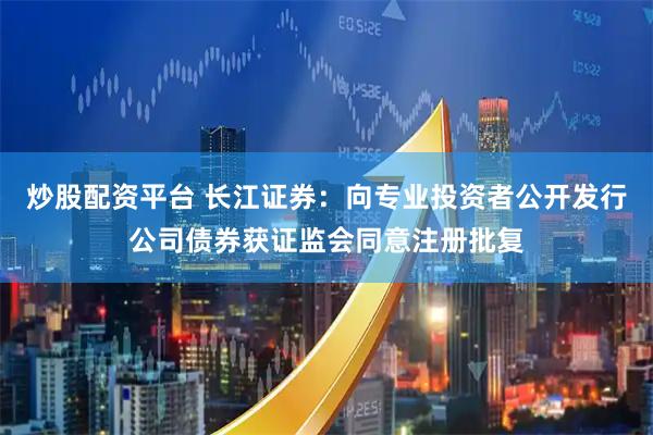 炒股配资平台 长江证券：向专业投资者公开发行公司债券获证监会同意注册批复
