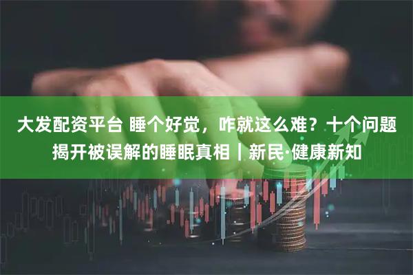 大发配资平台 睡个好觉，咋就这么难？十个问题揭开被误解的睡眠真相｜新民·健康新知