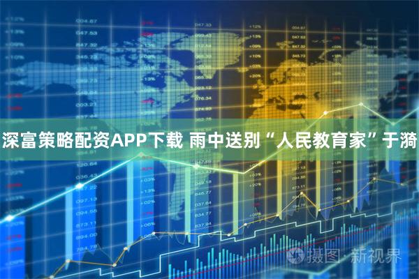 深富策略配资APP下载 雨中送别“人民教育家”于漪