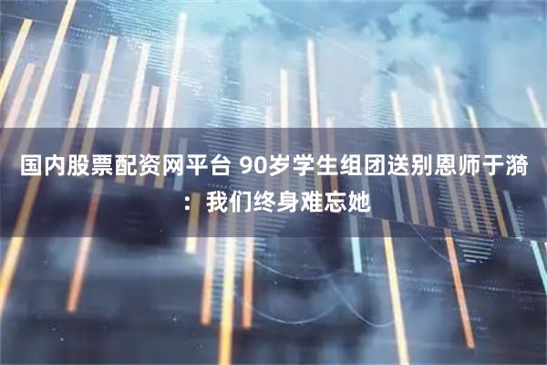 国内股票配资网平台 90岁学生组团送别恩师于漪 ：我们终身难忘她