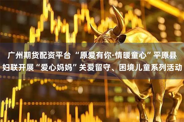 广州期货配资平台 “原爱有你·情暖童心”平原县妇联开展“爱心妈妈”关爱留守、困境儿童系列活动