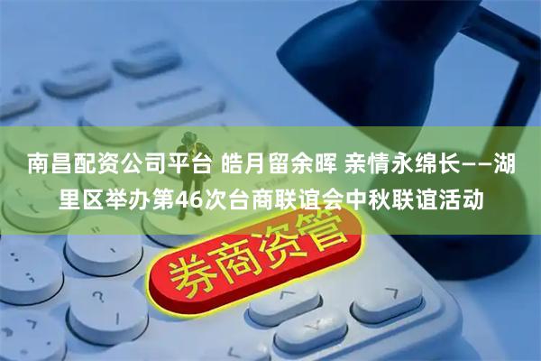南昌配资公司平台 皓月留余晖 亲情永绵长——湖里区举办第46次台商联谊会中秋联谊活动