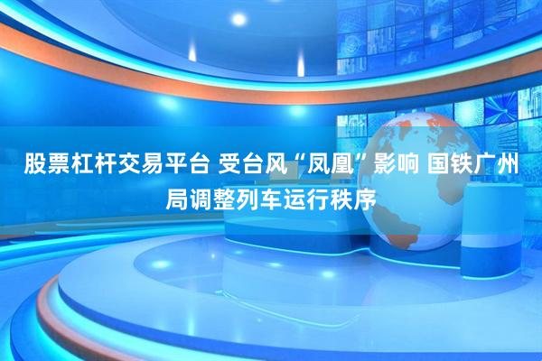 股票杠杆交易平台 受台风“凤凰”影响 国铁广州局调整列车运行秩序