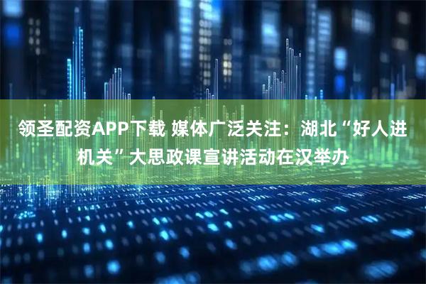 领圣配资APP下载 媒体广泛关注：湖北“好人进机关”大思政课宣讲活动在汉举办