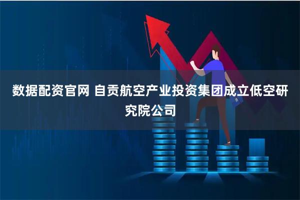 数据配资官网 自贡航空产业投资集团成立低空研究院公司