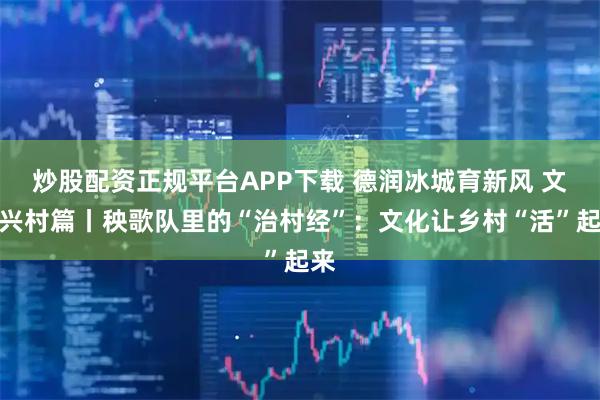 炒股配资正规平台APP下载 德润冰城育新风 文化兴村篇丨秧歌队里的“治村经”：文化让乡村“活”起来
