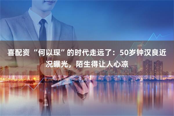 喜配资 “何以琛”的时代走远了：50岁钟汉良近况曝光，陌生得让人心凉