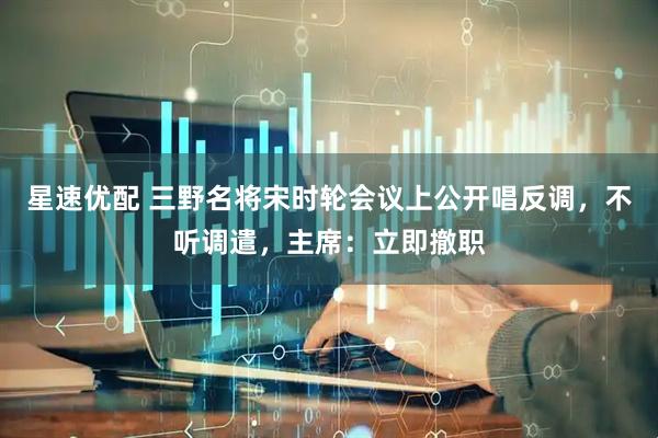 星速优配 三野名将宋时轮会议上公开唱反调，不听调遣，主席：立即撤职