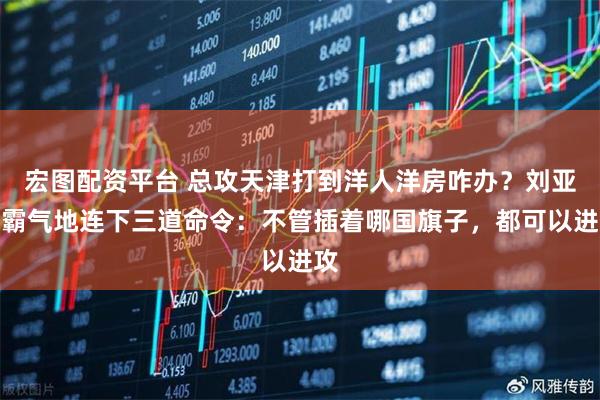宏图配资平台 总攻天津打到洋人洋房咋办？刘亚楼霸气地连下三道命令：不管插着哪国旗子，都可以进攻