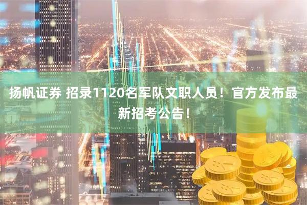 扬帆证券 招录1120名军队文职人员！官方发布最新招考公告！