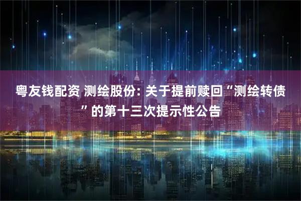 粤友钱配资 测绘股份: 关于提前赎回“测绘转债”的第十三次提示性公告