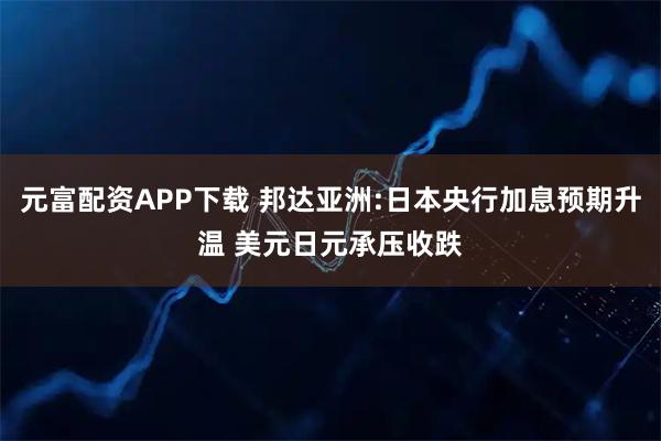 元富配资APP下载 邦达亚洲:日本央行加息预期升温 美元日元承压收跌