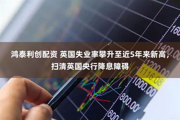 鸿泰利创配资 英国失业率攀升至近5年来新高，扫清英国央行降息障碍