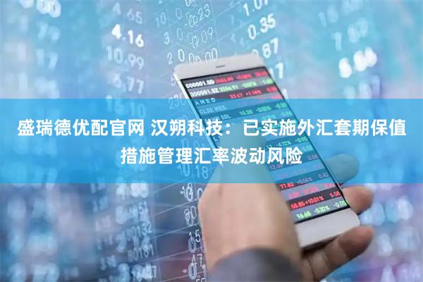 盛瑞德优配官网 汉朔科技：已实施外汇套期保值措施管理汇率波动风险