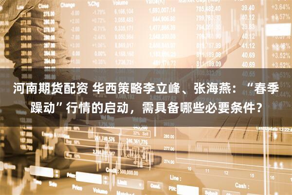 河南期货配资 华西策略李立峰、张海燕：“春季躁动”行情的启动，需具备哪些必要条件？
