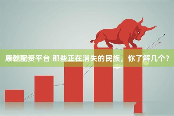 康乾配资平台 那些正在消失的民族，你了解几个？