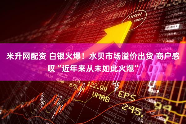 米升网配资 白银火爆！水贝市场溢价出货 商户感叹“近年来从未如此火爆”