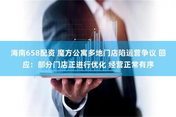 海南658配资 魔方公寓多地门店陷运营争议 回应：部分门店正进行优化 经营正常有序