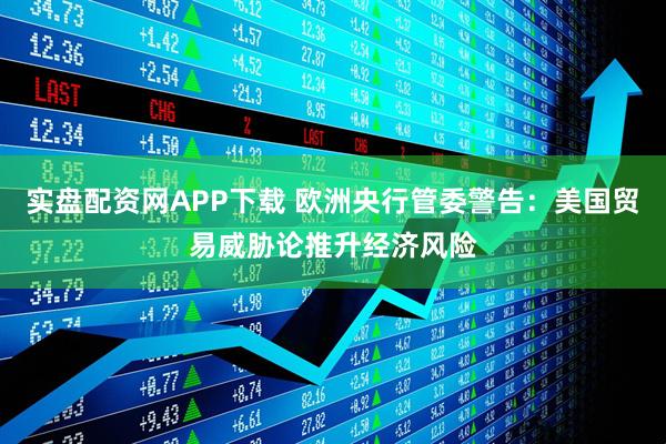 实盘配资网APP下载 欧洲央行管委警告：美国贸易威胁论推升经济风险