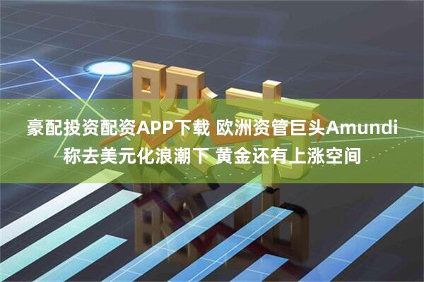 豪配投资配资APP下载 欧洲资管巨头Amundi称去美元化浪潮下 黄金还有上涨空间