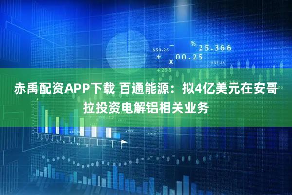 赤禹配资APP下载 百通能源：拟4亿美元在安哥拉投资电解铝相关业务