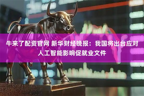 牛来了配资官网 新华财经晚报：我国将出台应对人工智能影响促就业文件