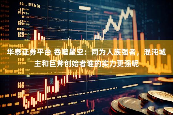 华泰证券平台 吞噬星空：同为人族强者，混沌城主和巨斧创始者谁的实力更强呢