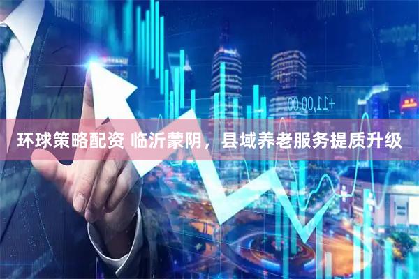 环球策略配资 临沂蒙阴，县域养老服务提质升级