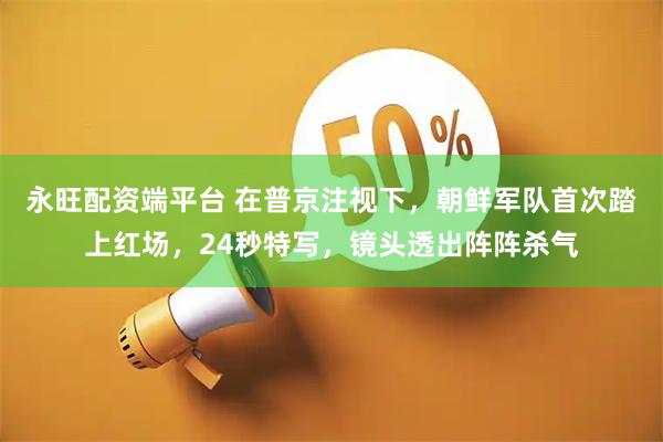 永旺配资端平台 在普京注视下，朝鲜军队首次踏上红场，24秒特写，镜头透出阵阵杀气