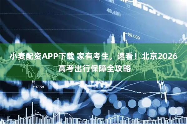 小麦配资APP下载 家有考生，速看！北京2026 高考出行保障全攻略