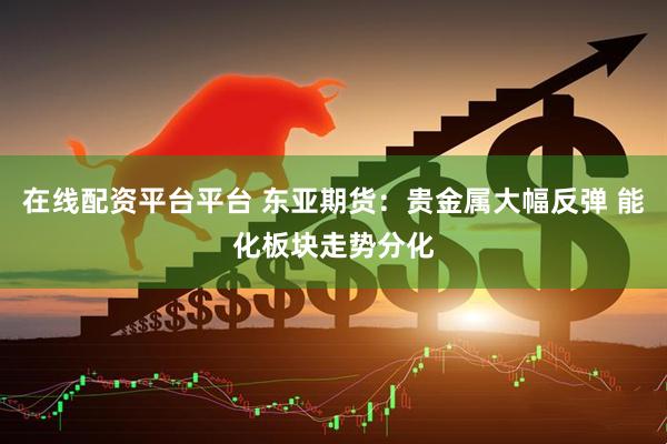在线配资平台平台 东亚期货：贵金属大幅反弹 能化板块走势分化